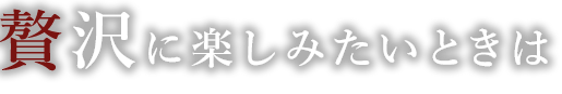 贅沢に楽しみたいときは